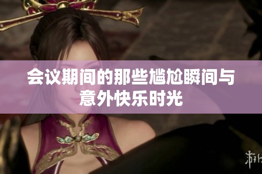会议期间的那些尴尬瞬间与意外快乐时光