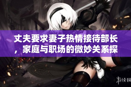丈夫要求妻子热情接待部长，家庭与职场的微妙关系探讨