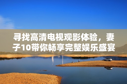 寻找高清电视观影体验，妻子10带你畅享完整娱乐盛宴