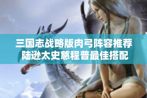 三国志战略版肉弓阵容推荐 陆逊太史慈程普最佳搭配解析