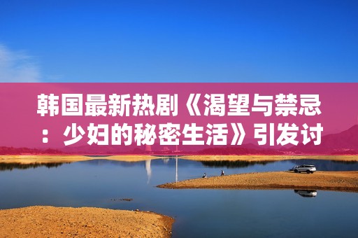 韩国最新热剧《渴望与禁忌：少妇的秘密生活》引发讨论