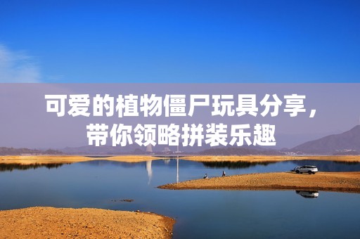 可爱的植物僵尸玩具分享，带你领略拼装乐趣