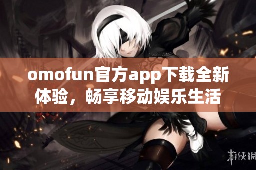 omofun官方app下载全新体验，畅享移动娱乐生活