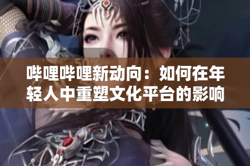 哔哩哔哩新动向：如何在年轻人中重塑文化平台的影响力
