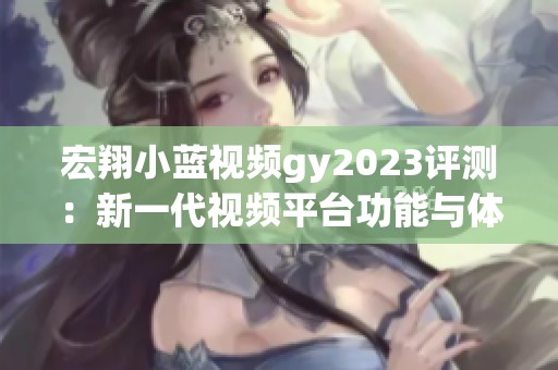 宏翔小蓝视频gy2023评测：新一代视频平台功能与体验全解析