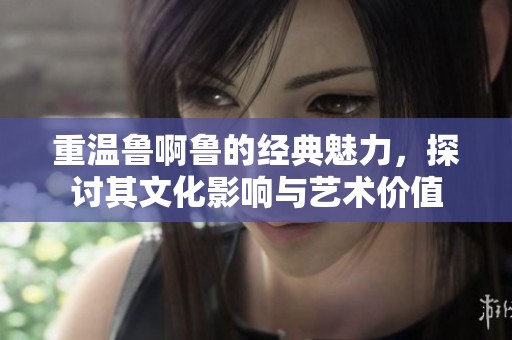 重温鲁啊鲁的经典魅力，探讨其文化影响与艺术价值