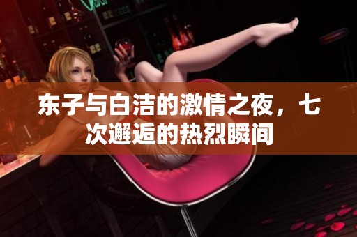 东子与白洁的激情之夜，七次邂逅的热烈瞬间