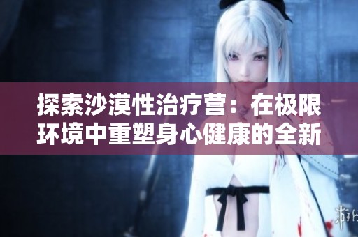 探索沙漠性治疗营：在极限环境中重塑身心健康的全新体验