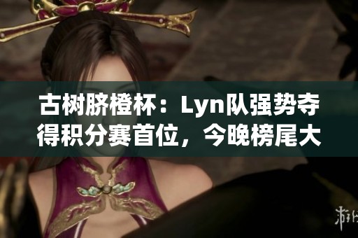 古树脐橙杯：Lyn队强势夺得积分赛首位，今晚榜尾大战即将开启