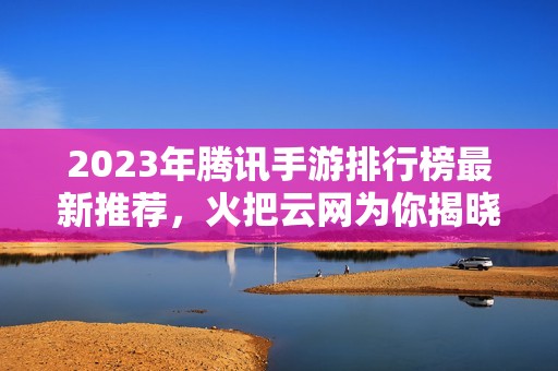 2023年腾讯手游排行榜最新推荐，火把云网为你揭晓热门游戏！