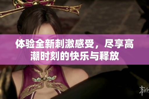体验全新刺激感受，尽享高潮时刻的快乐与释放