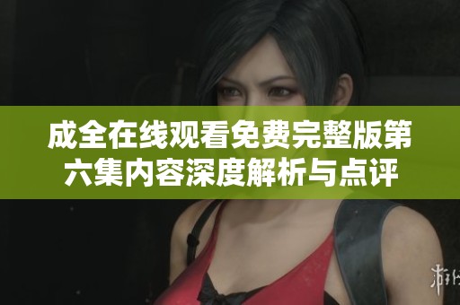 成全在线观看免费完整版第六集内容深度解析与点评