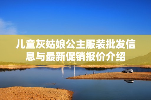 儿童灰姑娘公主服装批发信息与最新促销报价介绍