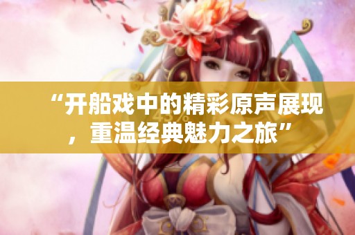 “开船戏中的精彩原声展现，重温经典魅力之旅”