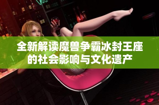 全新解读魔兽争霸冰封王座的社会影响与文化遗产
