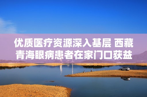优质医疗资源深入基层 西藏青海眼病患者在家门口获益