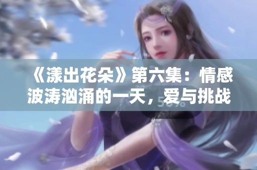 《漾出花朵》第六集：情感波涛汹涌的一天，爱与挑战交织