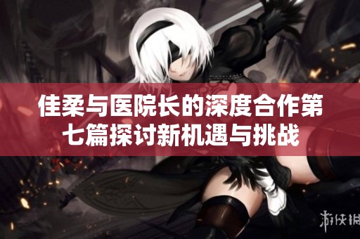 佳柔与医院长的深度合作第七篇探讨新机遇与挑战