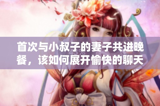 首次与小叔子的妻子共进晚餐，该如何展开愉快的聊天话题