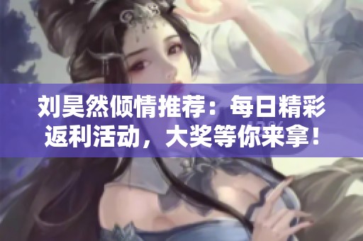刘昊然倾情推荐：每日精彩返利活动，大奖等你来拿！
