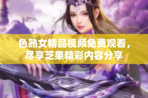 色熟女精品视频免费观看，尽享芝果精彩内容分享