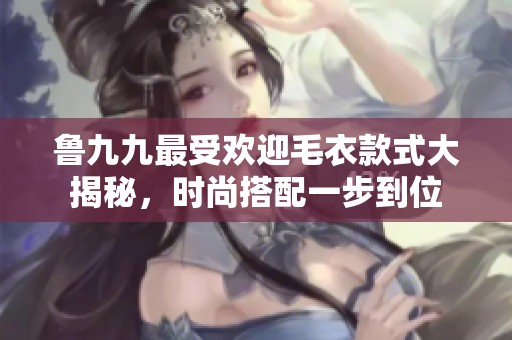 鲁九九最受欢迎毛衣款式大揭秘，时尚搭配一步到位