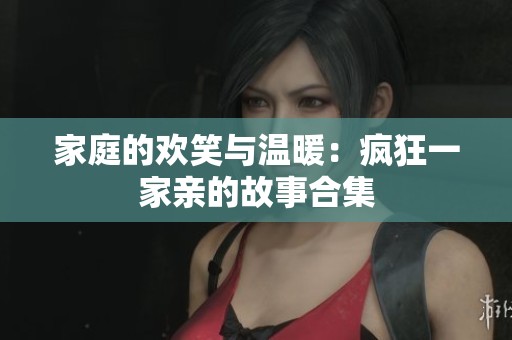 家庭的欢笑与温暖：疯狂一家亲的故事合集