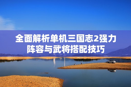 全面解析单机三国志2强力阵容与武将搭配技巧