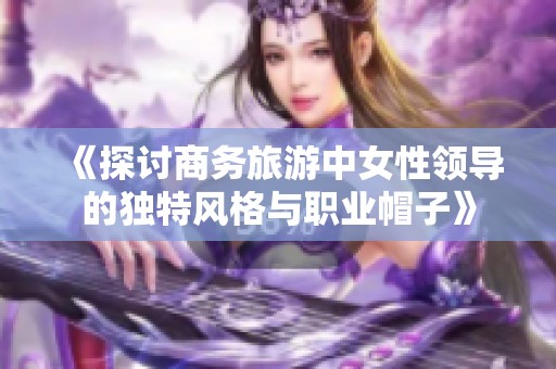 《探讨商务旅游中女性领导的独特风格与职业帽子》