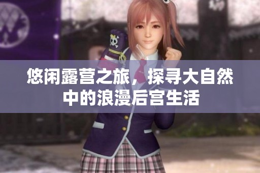 悠闲露营之旅，探寻大自然中的浪漫后宫生活