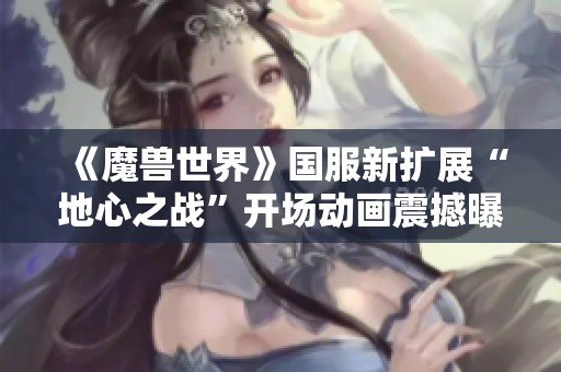 《魔兽世界》国服新扩展“地心之战”开场动画震撼曝光