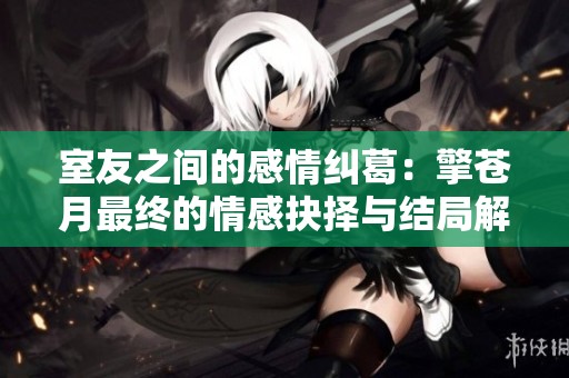 室友之间的感情纠葛：擎苍月最终的情感抉择与结局解析