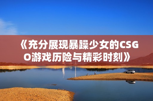 《充分展现暴躁少女的CSGO游戏历险与精彩时刻》