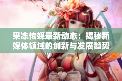 果冻传媒最新动态：揭秘新媒体领域的创新与发展趋势