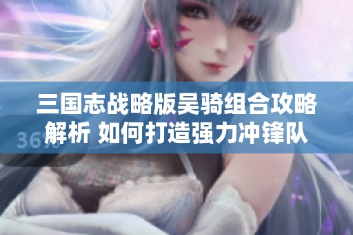 三国志战略版吴骑组合攻略解析 如何打造强力冲锋队伍