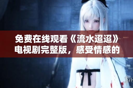 免费在线观看《流水迢迢》电视剧完整版，感受情感的深度与细腻