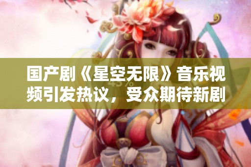 国产剧《星空无限》音乐视频引发热议，受众期待新剧情