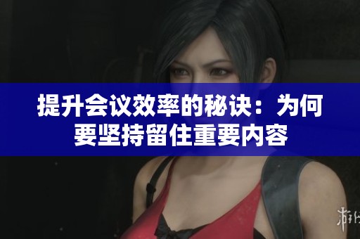 提升会议效率的秘诀：为何要坚持留住重要内容