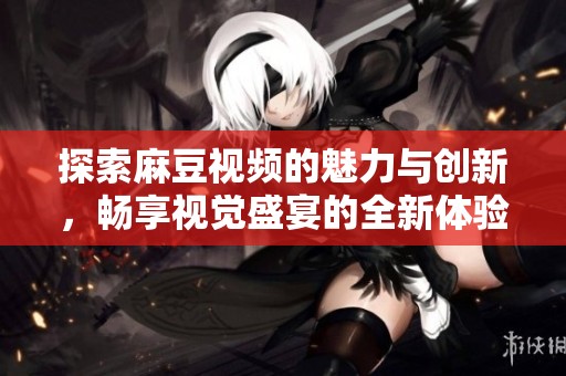 探索麻豆视频的魅力与创新，畅享视觉盛宴的全新体验