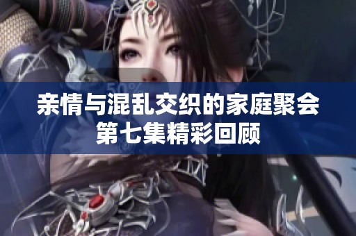 亲情与混乱交织的家庭聚会第七集精彩回顾