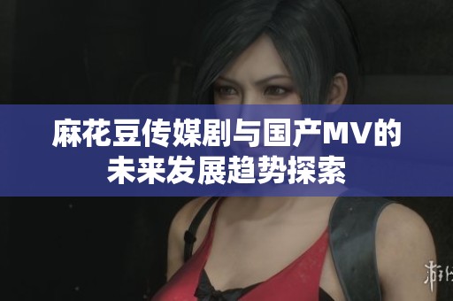 麻花豆传媒剧与国产MV的未来发展趋势探索