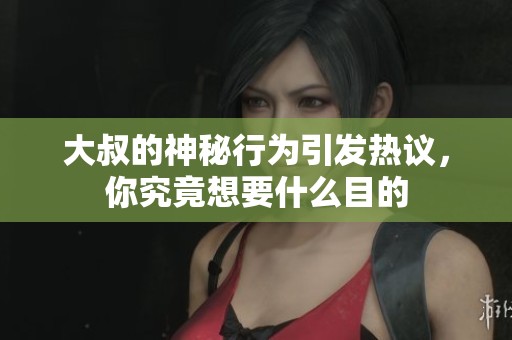 大叔的神秘行为引发热议，你究竟想要什么目的