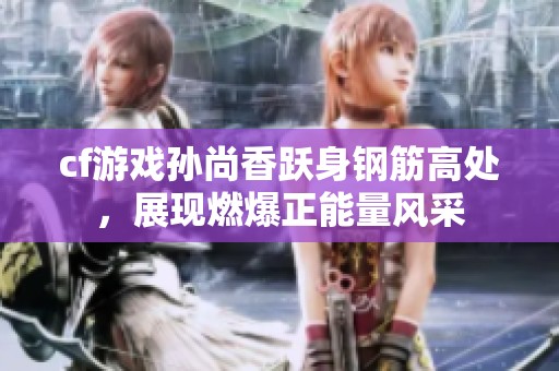 cf游戏孙尚香跃身钢筋高处，展现燃爆正能量风采