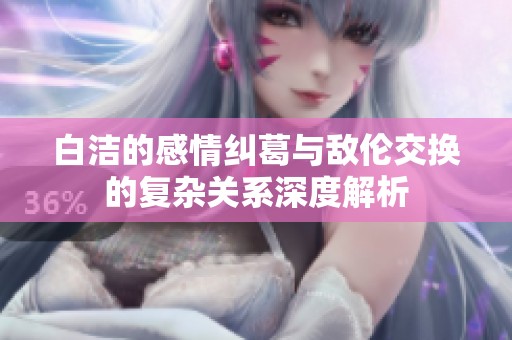 白洁的感情纠葛与敌伦交换的复杂关系深度解析
