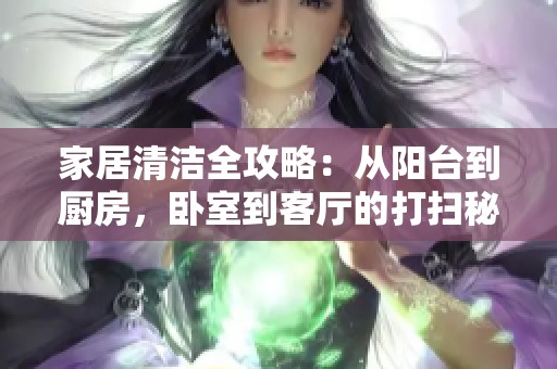 家居清洁全攻略：从阳台到厨房，卧室到客厅的打扫秘籍