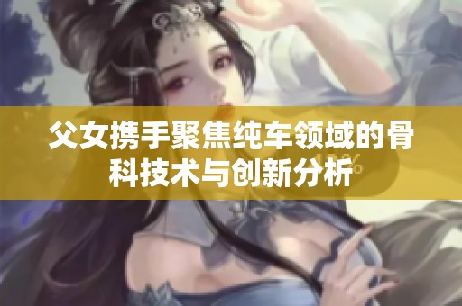 父女携手聚焦纯车领域的骨科技术与创新分析