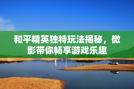 和平精英独特玩法揭秘，微影带你畅享游戏乐趣