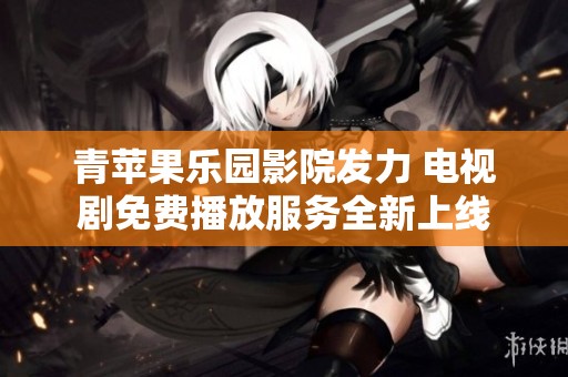 青苹果乐园影院发力 电视剧免费播放服务全新上线