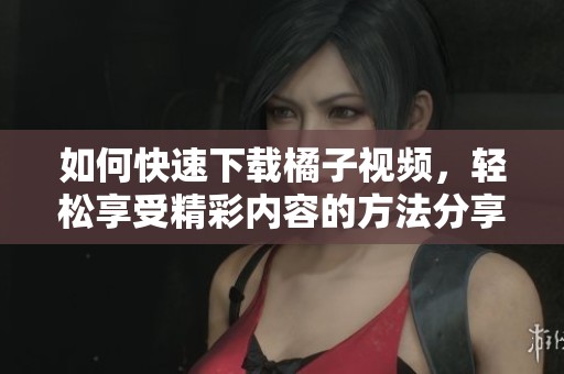 如何快速下载橘子视频，轻松享受精彩内容的方法分享