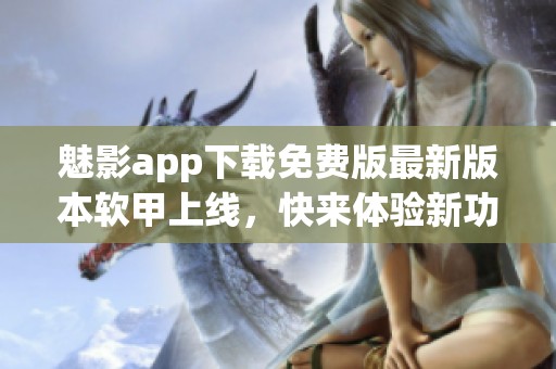 魅影app下载免费版最新版本软甲上线，快来体验新功能！